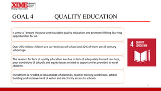 GOAL 4 QUALITY EDUCATION
It aims to “ensure inclusive and equitable quality education and promote lifelong learning
opportunities for all.
Over 265 million children are currently out of school and 22% of them are of primary
school age.
The reasons for lack of quality education are due to lack of adequately trained teachers,
poor conditions of schools and equity issues related to opportunities provided to rural
children.
Investment is needed in educational scholarships, teacher training workshops, school
building and improvement of water and electricity access to schools.
8
 