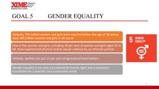 GOAL 5 GENDER EQUALITY
Globally, 750 million women and girls were married before the age of 18 and at
least 200 million women and girls in 30 count.
One in five women and girls, including 19 per cent of women and girls aged 15 to
49, have experienced physical and/or sexual violence by an intimate partner.
Globally, women are just 13 per cent of agricultural land holders.
Gender equality is not only a fundamental human right, but a necessary
foundation for a peaceful and sustainable world.
9
 