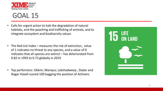 19
GOAL 15
• Calls for urgent action to halt the degradation of natural
habitats, end the poaching and trafficking of animals, and to
integrate ecosystem and biodiversity values
• The Red List Index – measures the risk of extinction, value
of 1 indicates no threat to any species, and a value of 0
indicates that all species are extinct – has deteriorated from
0.82 in 1993 to 0.73 globally in 2019
• Top performers: Sikkim, Manipur, Lakshadweep , Dadar and
Nagar Haveli scored 100 bagging the position of Achivers.
 