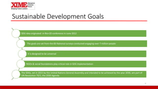 Sustainable Development Goals
4
SDG idea originated in Rio+20 conference in June 2012
The goals are set from the 83 National surveys conducted engaging over 7 million people
It is designed to be universal
NGOs & social foundations play critical role in SDG implementation
The SDGs, set in 2015 by the United Nations General Assembly and intended to be achieved by the year 2030, are part of
UN Resolution 70/1, the 2030 Agenda
 