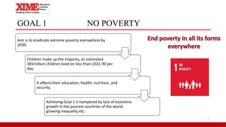 GOAL 1 NO POVERTY
5
Aim is to eradicate extreme poverty everywhere by
2030.
Children make up the majority, an estimated
385million children lived on less than US$1.90 per
day.
It affects their education, health, nutrition, and
security.
Achieving Goal 1 is hampered by lack of economic
growth in the poorest countries of the world,
growing inequality etc.
 