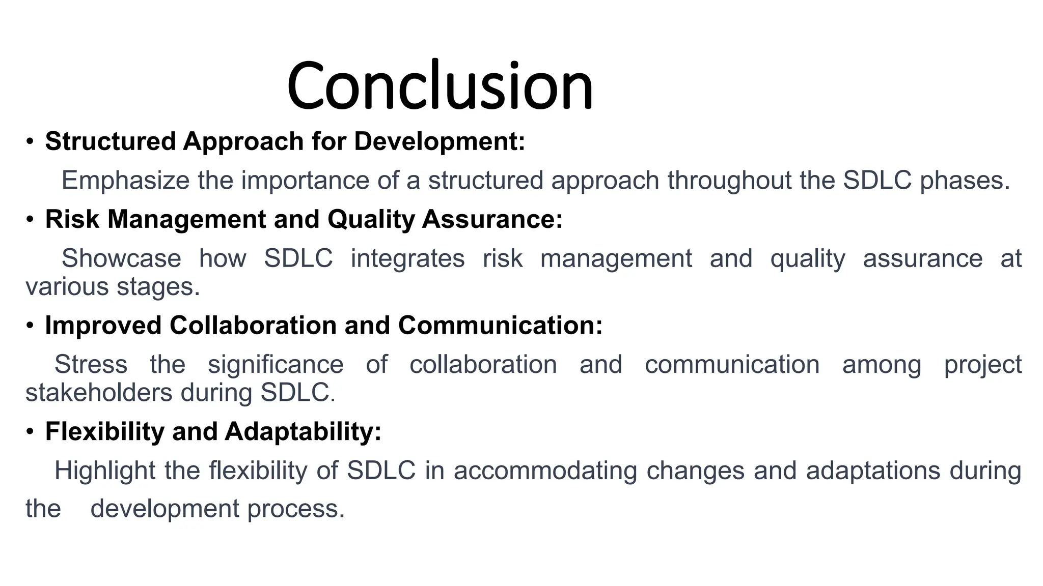 Conclusion
• Structured Approach for Development:
Emphasize the importance of a structured approach throughout the SDLC phases.
• Risk Management and Quality Assurance:
Showcase how SDLC integrates risk management and quality assurance at
various stages.
• Improved Collaboration and Communication:
Stress the significance of collaboration and communication among project
stakeholders during SDLC.
• Flexibility and Adaptability:
Highlight the flexibility of SDLC in accommodating changes and adaptations during
the development process.
 