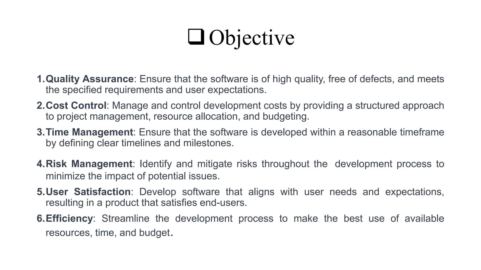 Objective
1.Quality Assurance: Ensure that the software is of high quality, free of defects, and meets
the specified requirements and user expectations.
2.Cost Control: Manage and control development costs by providing a structured approach
to project management, resource allocation, and budgeting.
3.Time Management: Ensure that the software is developed within a reasonable timeframe
by defining clear timelines and milestones.
4.Risk Management: Identify and mitigate risks throughout the development process to
minimize the impact of potential issues.
5.User Satisfaction: Develop software that aligns with user needs and expectations,
resulting in a product that satisfies end-users.
6.Efficiency: Streamline the development process to make the best use of available
resources, time, and budget.
 