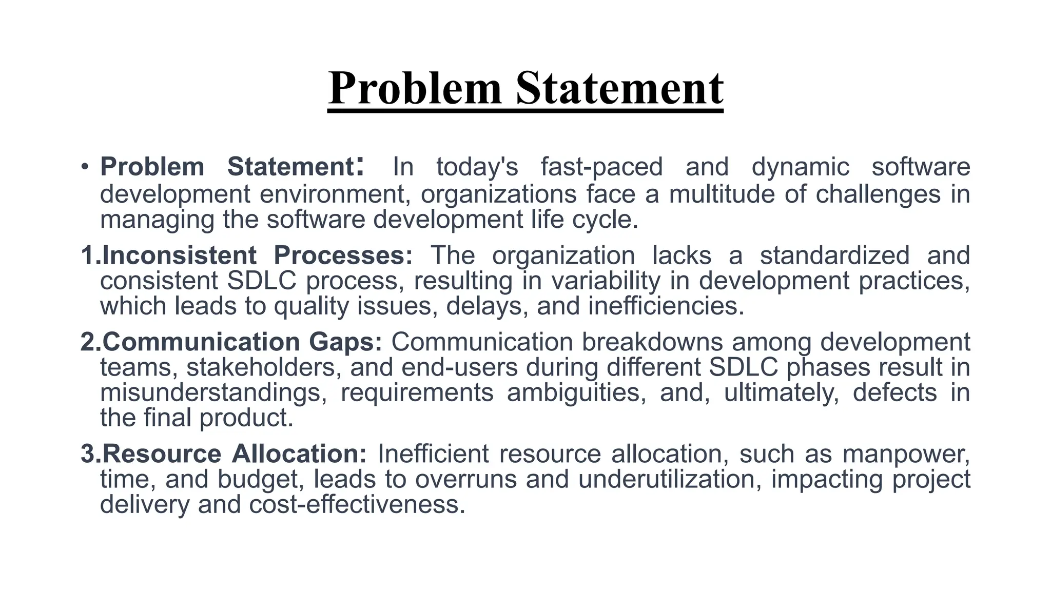 Problem Statement
• Problem Statement: In today's fast-paced and dynamic software
development environment, organizations face a multitude of challenges in
managing the software development life cycle.
1.Inconsistent Processes: The organization lacks a standardized and
consistent SDLC process, resulting in variability in development practices,
which leads to quality issues, delays, and inefficiencies.
2.Communication Gaps: Communication breakdowns among development
teams, stakeholders, and end-users during different SDLC phases result in
misunderstandings, requirements ambiguities, and, ultimately, defects in
the final product.
3.Resource Allocation: Inefficient resource allocation, such as manpower,
time, and budget, leads to overruns and underutilization, impacting project
delivery and cost-effectiveness.
 