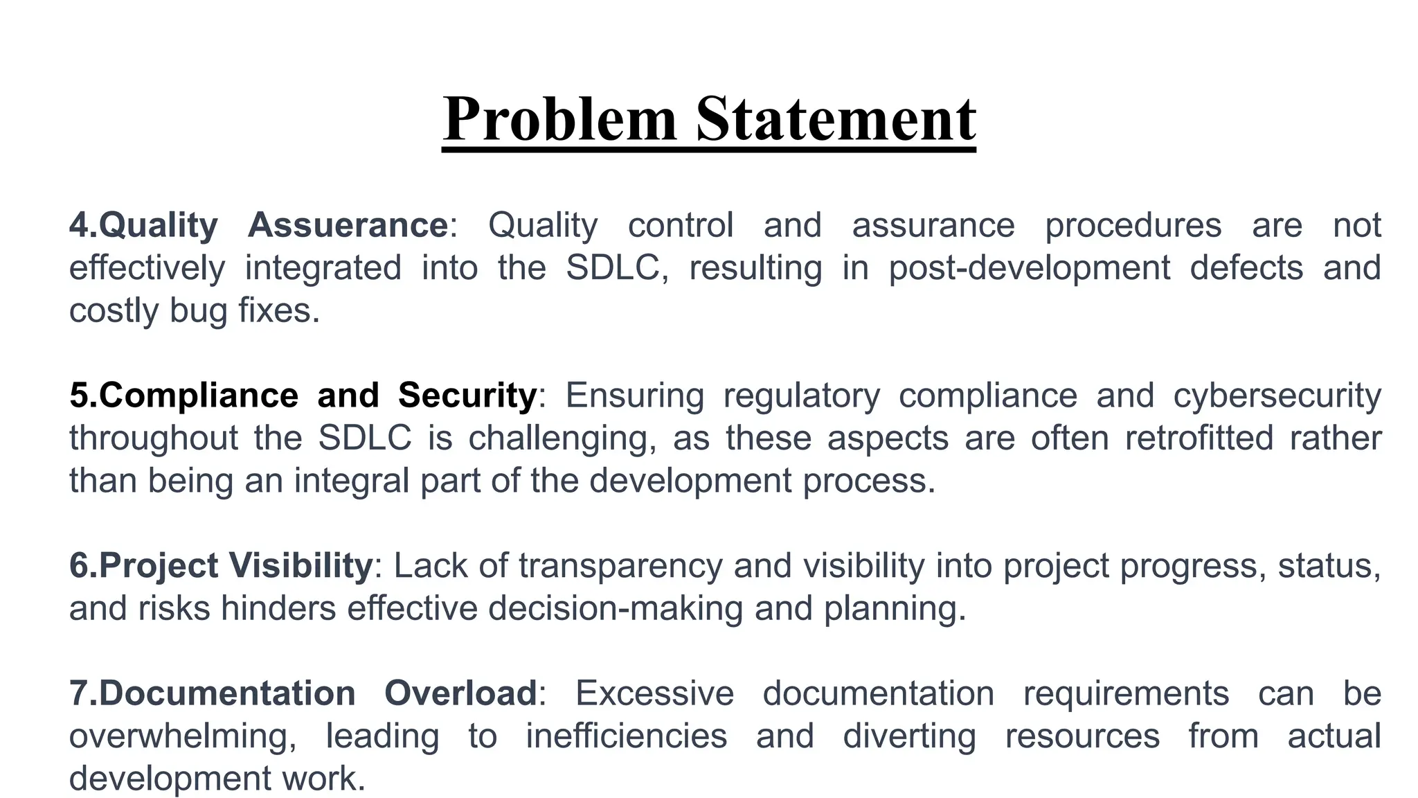 Problem Statement
4.Quality Assuerance: Quality control and assurance procedures are not
effectively integrated into the SDLC, resulting in post-development defects and
costly bug fixes.
5.Compliance and Security: Ensuring regulatory compliance and cybersecurity
throughout the SDLC is challenging, as these aspects are often retrofitted rather
than being an integral part of the development process.
6.Project Visibility: Lack of transparency and visibility into project progress, status,
and risks hinders effective decision-making and planning.
7.Documentation Overload: Excessive documentation requirements can be
overwhelming, leading to inefficiencies and diverting resources from actual
development work.
 