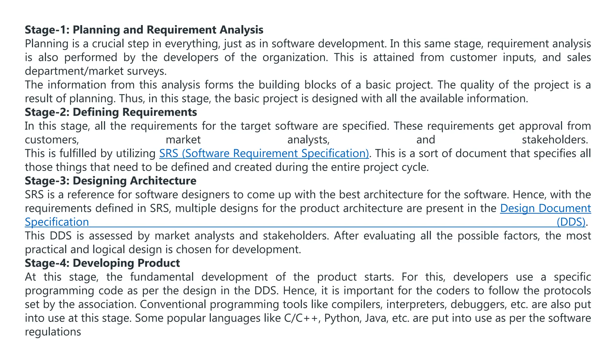Stage-1: Planning and Requirement Analysis
Planning is a crucial step in everything, just as in software development. In this same stage, requirement analysis
is also performed by the developers of the organization. This is attained from customer inputs, and sales
department/market surveys.
The information from this analysis forms the building blocks of a basic project. The quality of the project is a
result of planning. Thus, in this stage, the basic project is designed with all the available information.
Stage-2: Defining Requirements
In this stage, all the requirements for the target software are specified. These requirements get approval from
customers, market analysts, and stakeholders.
This is fulfilled by utilizing SRS (Software Requirement Specification). This is a sort of document that specifies all
those things that need to be defined and created during the entire project cycle.
Stage-3: Designing Architecture
SRS is a reference for software designers to come up with the best architecture for the software. Hence, with the
requirements defined in SRS, multiple designs for the product architecture are present in the Design Document
Specification (DDS).
This DDS is assessed by market analysts and stakeholders. After evaluating all the possible factors, the most
practical and logical design is chosen for development.
Stage-4: Developing Product
At this stage, the fundamental development of the product starts. For this, developers use a specific
programming code as per the design in the DDS. Hence, it is important for the coders to follow the protocols
set by the association. Conventional programming tools like compilers, interpreters, debuggers, etc. are also put
into use at this stage. Some popular languages like C/C++, Python, Java, etc. are put into use as per the software
regulations
 