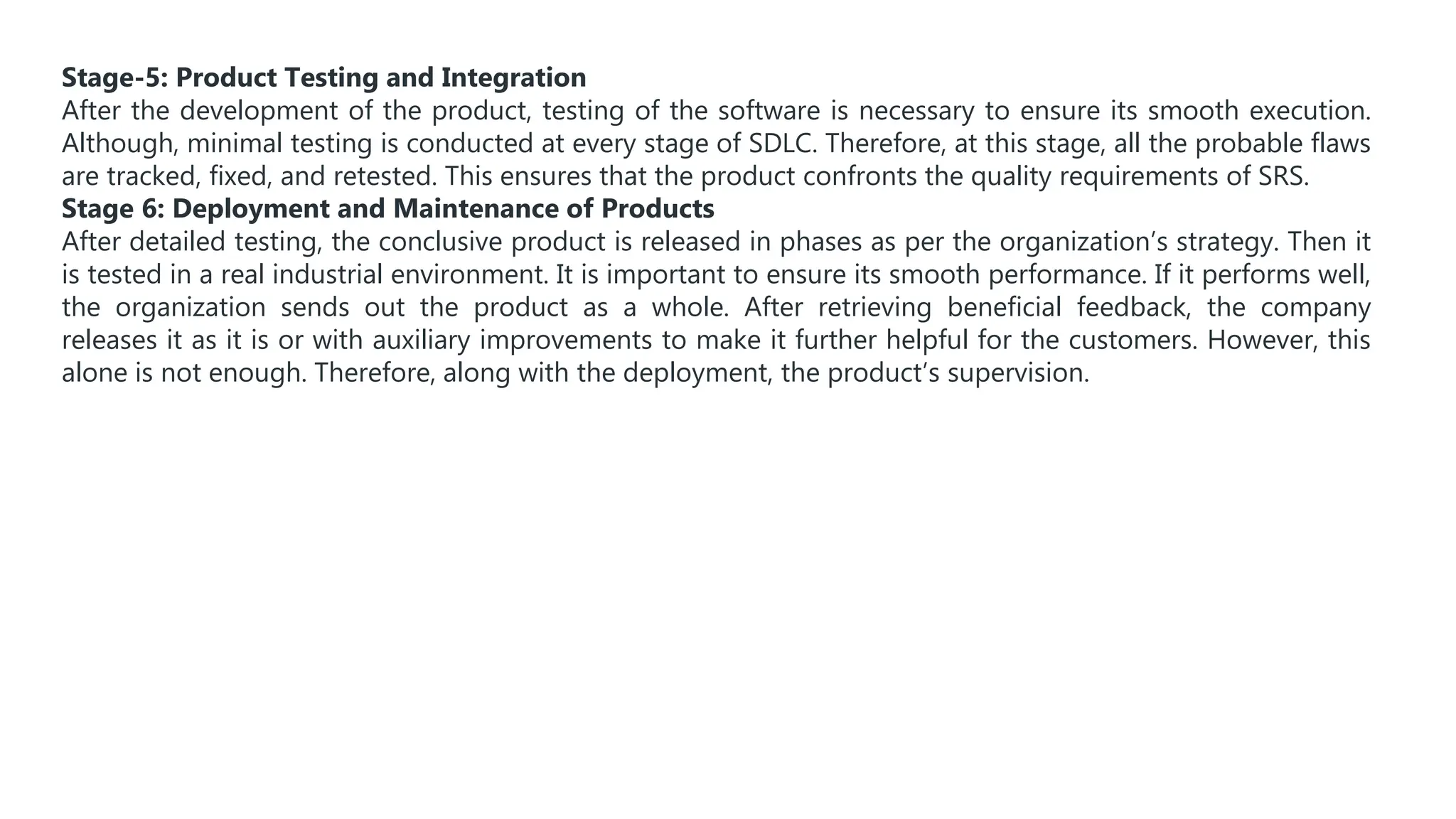 Stage-5: Product Testing and Integration
After the development of the product, testing of the software is necessary to ensure its smooth execution.
Although, minimal testing is conducted at every stage of SDLC. Therefore, at this stage, all the probable flaws
are tracked, fixed, and retested. This ensures that the product confronts the quality requirements of SRS.
Stage 6: Deployment and Maintenance of Products
After detailed testing, the conclusive product is released in phases as per the organization’s strategy. Then it
is tested in a real industrial environment. It is important to ensure its smooth performance. If it performs well,
the organization sends out the product as a whole. After retrieving beneficial feedback, the company
releases it as it is or with auxiliary improvements to make it further helpful for the customers. However, this
alone is not enough. Therefore, along with the deployment, the product’s supervision.
 
