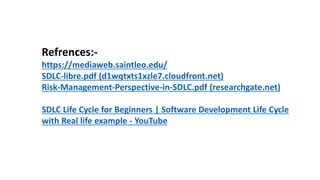 Refrences:-
https://mediaweb.saintleo.edu/
SDLC-libre.pdf (d1wqtxts1xzle7.cloudfront.net)
Risk-Management-Perspective-in-SDLC.pdf (researchgate.net)
SDLC Life Cycle for Beginners | Software Development Life Cycle
with Real life example - YouTube
 