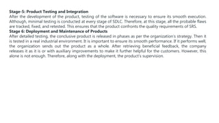 Stage-5: Product Testing and Integration
After the development of the product, testing of the software is necessary to ensure its smooth execution.
Although, minimal testing is conducted at every stage of SDLC. Therefore, at this stage, all the probable flaws
are tracked, fixed, and retested. This ensures that the product confronts the quality requirements of SRS.
Stage 6: Deployment and Maintenance of Products
After detailed testing, the conclusive product is released in phases as per the organization’s strategy. Then it
is tested in a real industrial environment. It is important to ensure its smooth performance. If it performs well,
the organization sends out the product as a whole. After retrieving beneficial feedback, the company
releases it as it is or with auxiliary improvements to make it further helpful for the customers. However, this
alone is not enough. Therefore, along with the deployment, the product’s supervision.
 