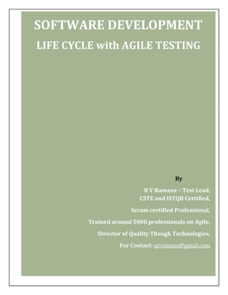 SOFTWARE DEVELOPMENT
LIFE CYCLE with AGILE TESTING

By
B V Ramana – Test Lead,
CSTE and ISTQB Certified,
Scrum certified Professional,
Trained around 5000 professionals on Agile,
Director of Quality Though Technologies,
For Contact: qtramana@gmail.com

 
