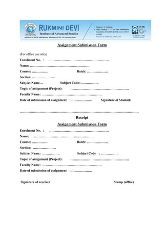 Assignment Submission Form

(For office use only)
Enrolment No. :         ………………………………………………
Name: ………………………………………………
Course: ……………                        Batch: ……………….
Section: …………………
Subject Name…               Subject Code : …………….
Topic of assignment (Project):   ………………………………………………
Faculty Name: ………………………………………………
Date of submission of assignment : ……………….          Signature of Student:


………………………………………………………………………………………………
                                    Receipt
                          Assignment Submission Form
Enrolment No. :         ………………………………………………
Name:      ………………………………………………
Course: ……………                        Batch: ……………….
Section: …………………
Subject Name: …………….                 Subject Code   : …………….
Topic of assignment (Project):   ………………………………………………
Faculty Name: ………………………………………………
Date of submission of assignment : ……………….


Signature of receiver                                        Stamp (office)
 