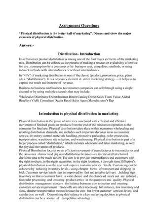 Assignment Questions
“Physical distribution is the better half of marketing”. Discuss and show the major
elements of physical distribution.

Answer:-

                                Distribution- Introduction
Distribution or product distribution is among one of the four major elements of the marketing
mix. Distribution can be defined as the process of making a product or avaliabiltiy of service
for use , consumption by a consumer or by business user, using direct methods, or using
indirect methods with intermediaries or without intermediaries.
In “4 Ps” of marketing distribution is one of the classic (product, promotion, price, place
a.k.a. “distribution”). It is a necessary element in entire marketing strategy — it helps us to
expand our reach and increase of revenue.
Business to business and business to consumer companies can sell through using a single
channel or by using multiple channels that may include:
Wholesaler/Distributor Direct/Internet Direct/Catalog Direct/Sales Team Value-Added
Reseller (VAR) Consultant Dealer Retail Sales Agent/Manufacturer’s Rep



                Introduction to physical distribution in marketing.
Physical distribution is the group of activities concerned with efficient and effective
movement of finished goods or products from the end of the production operation to the
consumer for final use. Physical distribution takes place within numerous wholesaling and
retailing distribution channels, and includes such important decision areas as customer
service, inventory control, materials handling, protective packaging, order procession,
transportation, warehouse site selection, and warehousing. Physical distribution is part of a
larger process called "distribution," which includes wholesale and retail marketing, as well
the physical movement of products.
Physical Distribution focuses on an efficient movement of manufacturer to intermediaries and
the consumer .channel and physical distribution decisions are interrelated but channel
decisions tend to be made earlier. The aim is to provide intermediaries and customers with
the right products, in the rights quantities, in the right locations, t the right time. Effective’s
physical distribution save the cost and improve customer service levels. Cost saving can be
achieved by reducing inventory levels , using cheaper forms of transport and shipping in
bluk.Customer service levels can be improved by fast and reliable delivery ,holding high
inventory so that a customer have a wide choice and the chance of stock out are reduced ,
fast order processing and ensuring product arrive in the quantities and quality .Physical
distribution management concern the balance between cost reduction and meeting
customer service requirement . Trade offs are often necessary, for instance, low inventory and
slow, cheaper transportation method reduce the cost but lower customer services levels and
satisfaction as well . Determining this balance is a key marketing decision as physical
distribution can be a source of competitive advantage .
 