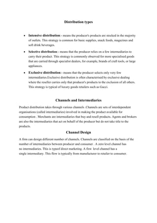 Distribution types


       Intensive distribution:- means the producer's products are stocked in the majority
       of outlets. This strategy is common for basic supplies, snack foods, magazines and
       soft drink beverages.

       Selective distribution:- means that the producer relies on a few intermediaries to
       carry their product. This strategy is commonly observed for more specialised goods
       that are carried through specialist dealers, for example, brands of craft tools, or large
       appliances.

       Exclusive distribution:- means that the producer selects only very few
       intermediaries.Exclusive distribution is often characterised by exclusive dealing
       where the reseller carries only that producer's products to the exclusion of all others.
       This strategy is typical of luxury goods retailers such as Gucci.



                             Channels and Intermediaries
Product distribution takes through various channels .Channels are sets of interdependent
organisations (called intermediaries) involved in making the product available for
consumption . Merchants are intermediaries that buy and resell products. Agents and brokers
are also the intermediaries that act on behalf of the producer but do not take title to the
products.
                                      Channel Design
A firm can design different number of channels. Channels are classified on the basis of the
number of intermediaries between producer and consumer . A zero level channel has
no intermediaries. This is typeof direct marketing. A first level channel has a
single intermediary. This flow is typically from manufacturer to retailer to consumer.
 