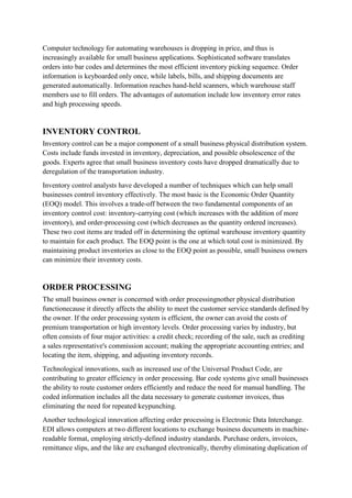 Computer technology for automating warehouses is dropping in price, and thus is
increasingly available for small business applications. Sophisticated software translates
orders into bar codes and determines the most efficient inventory picking sequence. Order
information is keyboarded only once, while labels, bills, and shipping documents are
generated automatically. Information reaches hand-held scanners, which warehouse staff
members use to fill orders. The advantages of automation include low inventory error rates
and high processing speeds.


INVENTORY CONTROL
Inventory control can be a major component of a small business physical distribution system.
Costs include funds invested in inventory, depreciation, and possible obsolescence of the
goods. Experts agree that small business inventory costs have dropped dramatically due to
deregulation of the transportation industry.
Inventory control analysts have developed a number of techniques which can help small
businesses control inventory effectively. The most basic is the Economic Order Quantity
(EOQ) model. This involves a trade-off between the two fundamental components of an
inventory control cost: inventory-carrying cost (which increases with the addition of more
inventory), and order-processing cost (which decreases as the quantity ordered increases).
These two cost items are traded off in determining the optimal warehouse inventory quantity
to maintain for each product. The EOQ point is the one at which total cost is minimized. By
maintaining product inventories as close to the EOQ point as possible, small business owners
can minimize their inventory costs.


ORDER PROCESSING
The small business owner is concerned with order processingnother physical distribution
functionecause it directly affects the ability to meet the customer service standards defined by
the owner. If the order processing system is efficient, the owner can avoid the costs of
premium transportation or high inventory levels. Order processing varies by industry, but
often consists of four major activities: a credit check; recording of the sale, such as crediting
a sales representative's commission account; making the appropriate accounting entries; and
locating the item, shipping, and adjusting inventory records.
Technological innovations, such as increased use of the Universal Product Code, are
contributing to greater efficiency in order processing. Bar code systems give small businesses
the ability to route customer orders efficiently and reduce the need for manual handling. The
coded information includes all the data necessary to generate customer invoices, thus
eliminating the need for repeated keypunching.
Another technological innovation affecting order processing is Electronic Data Interchange.
EDI allows computers at two different locations to exchange business documents in machine-
readable format, employing strictly-defined industry standards. Purchase orders, invoices,
remittance slips, and the like are exchanged electronically, thereby eliminating duplication of
 