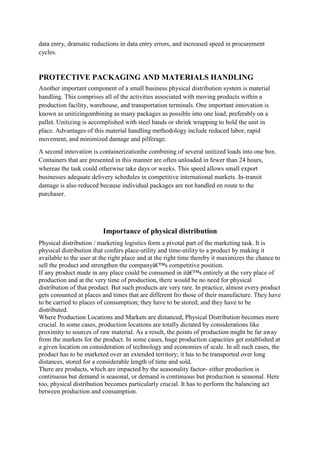 data entry, dramatic reductions in data entry errors, and increased speed in procurement
cycles.


PROTECTIVE PACKAGING AND MATERIALS HANDLING
Another important component of a small business physical distribution system is material
handling. This comprises all of the activities associated with moving products within a
production facility, warehouse, and transportation terminals. One important innovation is
known as unitizingombining as many packages as possible into one load, preferably on a
pallet. Unitizing is accomplished with steel bands or shrink wrapping to hold the unit in
place. Advantages of this material handling methodology include reduced labor, rapid
movement, and minimized damage and pilferage.
A second innovation is containerizationhe combining of several unitized loads into one box.
Containers that are presented in this manner are often unloaded in fewer than 24 hours,
whereas the task could otherwise take days or weeks. This speed allows small export
businesses adequate delivery schedules in competitive international markets. In-transit
damage is also reduced because individual packages are not handled en route to the
purchaser.




                         Importance of physical distribution
Physical distribution / marketing logistics form a pivotal part of the marketing task. It is
physical distribution that confers place-utility and time-utility to a product by making it
available to the user at the right place and at the right time thereby it maximizes the chance to
sell the product and strengthen the companyâ€™s competitive position.
If any product made in any place could be consumed in itâ€™s entirely at the very place of
production and at the very time of production, there would be no need for physical
distribution of that product. But such products are very rare. In practice, almost every product
gets consumed at places and times that are different fro those of their manufacture. They have
to be carried to places of consumption; they have to be stored; and they have to be
distributed.
Where Production Locations and Markets are distanced, Physical Distribution becomes more
crucial. In some cases, production locations are totally dictated by considerations like
proximity to sources of raw material. As a result, the points of production might be far away
from the markets for the product. In some cases, huge production capacities get established at
a given location on consideration of technology and economies of scale. In all such cases, the
product has to be marketed over an extended territory; it has to be transported over long
distances, stored for a considerable length of time and sold.
There are products, which are impacted by the seasonality factor- either production is
continuous but demand is seasonal, or demand is continuous but production is seasonal. Here
too, physical distribution becomes particularly crucial. It has to perform the balancing act
between production and consumption.
 