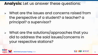 MATATAG Curriculum Training | 2024
Analysis: Let us answer these questions:
 What are the issues and concerns raised from
the perspective of a student? a teacher? a
principal? a supervisor?
 What are the solutions/approaches that you
did to address the said issues/concerns in
your respective stations?
12
 