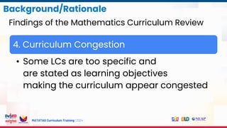 MATATAG Curriculum Training | 2024
4. Curriculum Congestion
• Some LCs are too specific and
are stated as learning objectives
making the curriculum appear congested
Background/Rationale
Findings of the Mathematics Curriculum Review
 