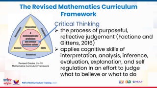 MATATAG Curriculum Training | 2024
The Revised Mathematics Curriculum
Framework
Revised Grades 1 to 10
Mathematics Curriculum Framework
Critical Thinking
 the process of purposeful,
reflective judgement (Factione and
Gittens, 2016)
 applies cognitive skills of
interpretation, analysis, inference,
evaluation, explanation, and self
regulation in an effort to judge
what to believe or what to do
 