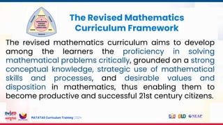 MATATAG Curriculum Training | 2024
The Revised Mathematics
Curriculum Framework
The revised mathematics curriculum aims to develop
among the learners the proficiency in solving
mathematical problems critically, grounded on a strong
conceptual knowledge, strategic use of mathematical
skills and processes, and desirable values and
disposition in mathematics, thus enabling them to
become productive and successful 21st century citizens.
 