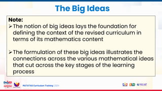 MATATAG Curriculum Training | 2024
The Big Ideas
Note:
The notion of big ideas lays the foundation for
defining the context of the revised curriculum in
terms of its mathematics content
The formulation of these big ideas illustrates the
connections across the various mathematical ideas
that cut across the key stages of the learning
process
 