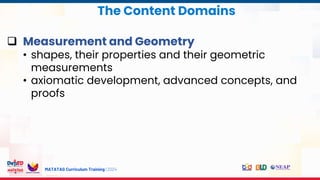 MATATAG Curriculum Training | 2024
 Measurement and Geometry
• shapes, their properties and their geometric
measurements
• axiomatic development, advanced concepts, and
proofs
The Content Domains
 