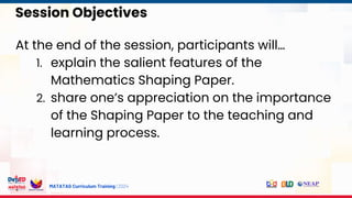 MATATAG Curriculum Training | 2024
Session Objectives
At the end of the session, participants will…
1. explain the salient features of the
Mathematics Shaping Paper.
2. share one’s appreciation on the importance
of the Shaping Paper to the teaching and
learning process.
 