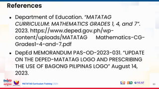 MATATAG Curriculum Training | 2024
References
60
● Department of Education. “MATATAG
CURRICULUM: MATHEMATICS GRADES 1, 4, and 7”.
2023. https://www.deped.gov.ph/wp-
content/uploads/MATATAG Mathematics-CG-
Grades1-4-and-7.pdf
● DepEd MEMORANDUM PAS-OD-2023-031. “UPDATE
ON THE DEPED-MATATAG LOGO AND PRESCRIBING
THE USE OF BAGONG PILIPINAS LOGO” August 14,
2023.
 