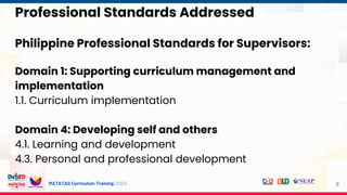 MATATAG Curriculum Training | 2024
Philippine Professional Standards for Supervisors:
Domain 1: Supporting curriculum management and
implementation
1.1. Curriculum implementation
Domain 4: Developing self and others
4.1. Learning and development
4.3. Personal and professional development
8
Professional Standards Addressed
 
