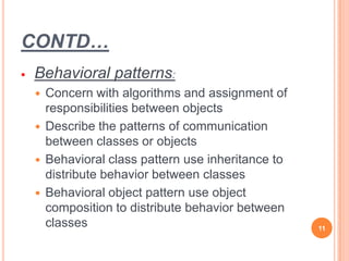 CONTD…
 Behavioral patterns:
 Concern with algorithms and assignment of
responsibilities between objects
 Describe the patterns of communication
between classes or objects
 Behavioral class pattern use inheritance to
distribute behavior between classes
 Behavioral object pattern use object
composition to distribute behavior between
classes 11
 