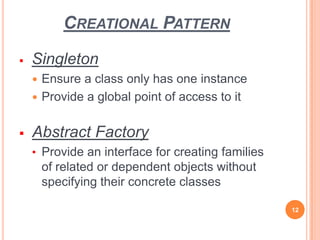 CREATIONAL PATTERN
 Singleton
 Ensure a class only has one instance
 Provide a global point of access to it
 Abstract Factory
• Provide an interface for creating families
of related or dependent objects without
specifying their concrete classes
12
 