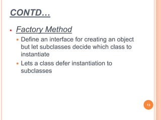 CONTD…
 Factory Method
 Define an interface for creating an object
but let subclasses decide which class to
instantiate
 Lets a class defer instantiation to
subclasses
13
 