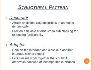 STRUCTURAL PATTERN
 Decorator
 Attach additional responsibilities to an object
dynamically
 Provide a flexible alternative to sub classing for
extending functionality
 Adapter
 Convert the interface of a class into another
interface clients expect
 Lets classes work together that couldn’t
otherwise because of incompatible interfaces 14
 