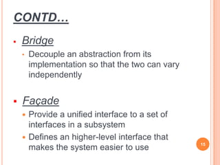 CONTD…
 Bridge
• Decouple an abstraction from its
implementation so that the two can vary
independently
 Façade
 Provide a unified interface to a set of
interfaces in a subsystem
 Defines an higher-level interface that
makes the system easier to use 15
 