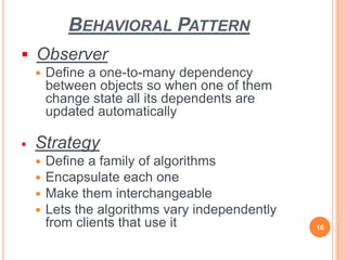 BEHAVIORAL PATTERN
 Observer
 Define a one-to-many dependency
between objects so when one of them
change state all its dependents are
updated automatically
 Strategy
 Define a family of algorithms
 Encapsulate each one
 Make them interchangeable
 Lets the algorithms vary independently
from clients that use it 16
 