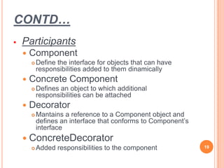 CONTD…
 Participants
 Component
 Define the interface for objects that can have
responsibilities added to them dinamically
 Concrete Component
 Defines an object to which additional
responsibilities can be attached
 Decorator
 Mantains a reference to a Component object and
defines an interface that conforms to Component’s
interface
 ConcreteDecorator
 Added responsibilities to the component 19
 