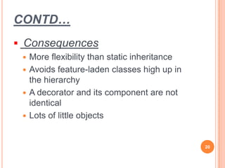 CONTD…
 Consequences
 More flexibility than static inheritance
 Avoids feature-laden classes high up in
the hierarchy
 A decorator and its component are not
identical
 Lots of little objects
20
 