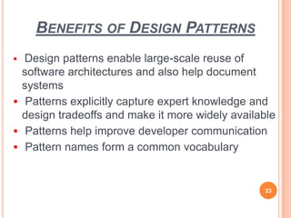 BENEFITS OF DESIGN PATTERNS
 Design patterns enable large-scale reuse of
software architectures and also help document
systems
 Patterns explicitly capture expert knowledge and
design tradeoffs and make it more widely available
 Patterns help improve developer communication
 Pattern names form a common vocabulary
23
 