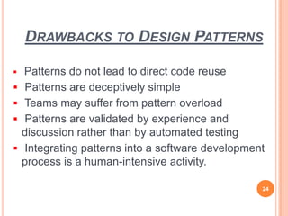 DRAWBACKS TO DESIGN PATTERNS
 Patterns do not lead to direct code reuse
 Patterns are deceptively simple
 Teams may suffer from pattern overload
 Patterns are validated by experience and
discussion rather than by automated testing
 Integrating patterns into a software development
process is a human-intensive activity.
24
 