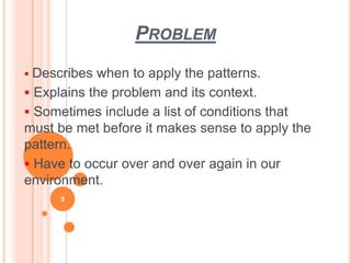 PROBLEM
 Describes when to apply the patterns.
 Explains the problem and its context.
 Sometimes include a list of conditions that
must be met before it makes sense to apply the
pattern.
 Have to occur over and over again in our
environment.
5
 