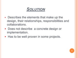 SOLUTION
 Describes the elements that make up the
design, their relationships, responsibilities and
collaborations.
 Does not describe a concrete design or
implementation.
 Has to be well proven in some projects.
6
 