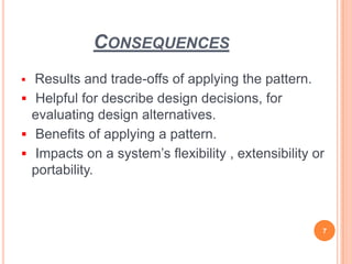 CONSEQUENCES
 Results and trade-offs of applying the pattern.
 Helpful for describe design decisions, for
evaluating design alternatives.
 Benefits of applying a pattern.
 Impacts on a system’s flexibility , extensibility or
portability.
7
 