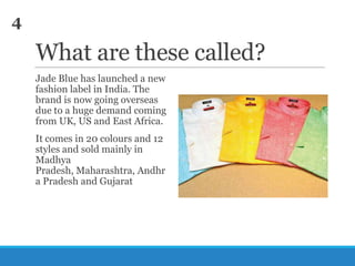 4

What are these called?
Jade Blue has launched a new
fashion label in India. The
brand is now going overseas
due to a huge demand coming
from UK, US and East Africa.
It comes in 20 colours and 12
styles and sold mainly in
Madhya
Pradesh, Maharashtra, Andhr
a Pradesh and Gujarat

 