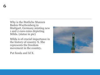 6

Why is the Statliche Munzen
Baden-Wurttemberg in
Stuttgart, Germany minting new
1 and 2 euro coins depicting
Milda. (statue in pic)
Milda is of crucial importance in
the history of country X. She
represents the freedom
movement in the country.
Put funda and Id X.

 