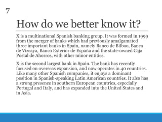 7

How do we better know it?
X is a multinational Spanish banking group. It was formed in 1999
from the merger of banks which had previously amalgamated
three important banks in Spain, namely Banco de Bilbao, Banco
de Vizcaya, Banco Exterior de España and the state-owned Caja
Postal de Ahorros, with other minor entities.
X is the second largest bank in Spain. The bank has recently
focused on overseas expansion, and now operates in 40 countries.
Like many other Spanish companies, it enjoys a dominant
position in Spanish-speaking Latin American countries. It also has
a strong presence in southern European countries, especially
Portugal and Italy, and has expanded into the United States and
in Asia.

 