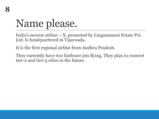 8

Name please.
India‘s newest airline – X, promoted by Lingamaneni Estate Pvt.
Ltd. Is headquartered in Vijaywada.
It is the first regional airline from Andhra Pradesh.

They currently have two Embraer jets flying. They plan to connect
tier-2 and tier-3 cities in the future.

 