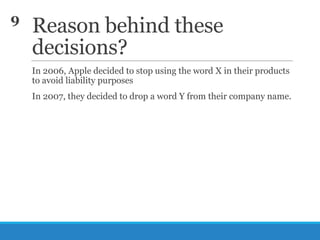 9

Reason behind these
decisions?
In 2006, Apple decided to stop using the word X in their products
to avoid liability purposes
In 2007, they decided to drop a word Y from their company name.

 