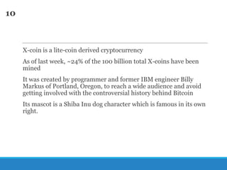 10

X-coin is a lite-coin derived cryptocurrency
As of last week, ~24% of the 100 billion total X-coins have been
mined

It was created by programmer and former IBM engineer Billy
Markus of Portland, Oregon, to reach a wide audience and avoid
getting involved with the controversial history behind Bitcoin
Its mascot is a Shiba Inu dog character which is famous in its own
right.

 