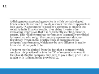11

A disingenuous accounting practice in which periods of good
financial results are used to create reserves that shore up profits in
lean years. ―X accounting‖ is used by a company to smooth out
volatility in its financial results, thus giving investors the
misleading impression that it is consistently meeting earnings
targets. This reliable earnings performance is generally rewarded
by investors, who assign the company a premium valuation.
Regulators frown on the practice since it misrepresents a
company‘s performance, which may be very different in reality
from what it purports to be.

The term may be derived from the fact that a company which
employs this practice dips into the ―X‖ of reserves whenever it
feels like it. But the company may have to pay a steep price if it is
caught with its hand in the proverbial X.

 