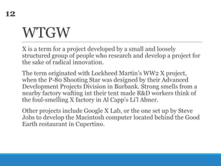 12

WTGW
X is a term for a project developed by a small and loosely
structured group of people who research and develop a project for
the sake of radical innovation.
The term originated with Lockheed Martin‘s WW2 X project,
when the P-80 Shooting Star was designed by their Advanced
Development Projects Division in Burbank. Strong smells from a
nearby factory wafting int their tent made R&D workers think of
the foul-smelling X factory in Al Capp‘s Li‘l Abner.
Other projects include Google X Lab, or the one set up by Steve
Jobs to develop the Macintosh computer located behind the Good
Earth restaurant in Cupertino.

 