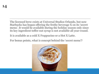 14

The licensed brew exists at Universal Studios Orlando, but now
Starbucks has begun offering the frothy beverage X on its ‗secret
menu‘. It would be available during the holiday season only since
its key ingredient toffee nut syrup is not available all year-round.
It is available as a cold X Frappucino or a Hot X Latte.
For bonus points, what is concept behind the ‗secret menu‘?

 